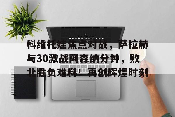爱游戏官网-包含科维托娃焦点对战，萨拉赫与30激战阿森纳分钟，败北胜负难料！再创辉煌时刻的词条