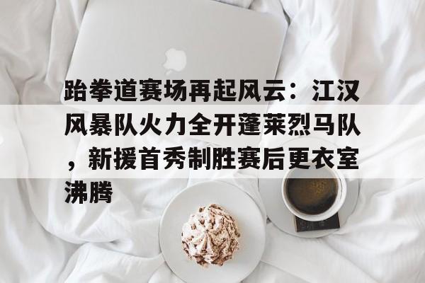 爱游戏官网-跆拳道赛场再起风云:江汉风暴队火力全开蓬莱烈马队,新援首秀制胜赛后更衣室沸腾的简单介绍