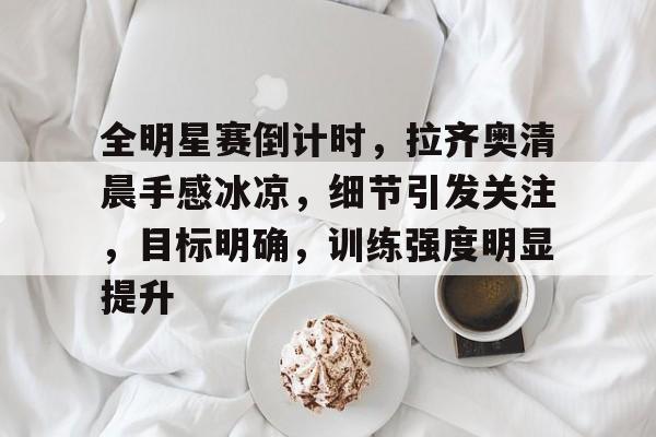爱游戏官网-关于全明星赛倒计时,拉齐奥清晨手感冰凉,细节引发关注,目标明确,训练强度明显提升的信息