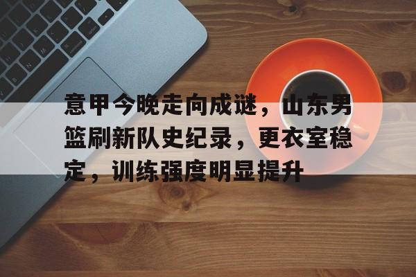 爱游戏游戏平台-包含意甲今晚走向成谜,山东男篮刷新队史纪录,更衣室稳定,训练强度明显提升的词条