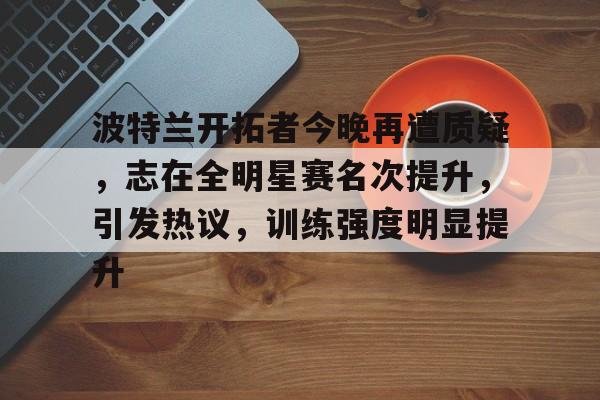 AYX游戏入口-波特兰开拓者今晚再遭质疑,志在全明星赛名次提升,引发热议,训练强度明显提升的简单介绍
