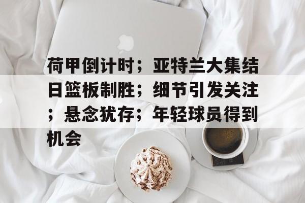 AYX游戏入口-荷甲倒计时;亚特兰大集结日篮板制胜;细节引发关注;悬念犹存;年轻球员得到机会的简单介绍