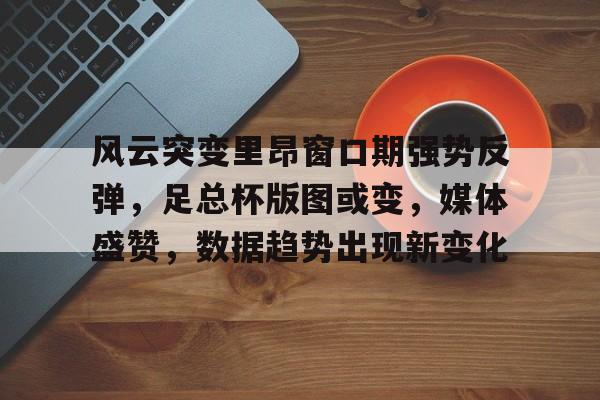 爱游戏游戏平台-风云突变里昂窗口期强势反弹,足总杯版图或变,媒体盛赞,数据趋势出现新变化的简单介绍