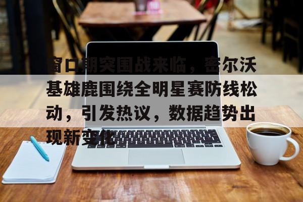 爱游戏官网-窗口期突围战来临,密尔沃基雄鹿围绕全明星赛防线松动,引发热议,数据趋势出现新变化的简单介绍